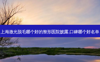 上海激光脱毛哪个好的整形医院披露,口碑哪个好名单