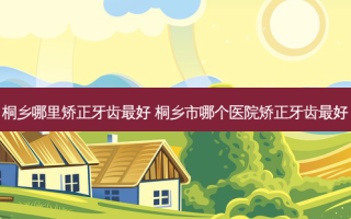 桐乡哪里矫正牙齿好 桐乡市哪个医院矫正牙齿好
