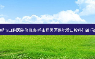 呼市口腔医院价目表(呼市居民医保能看口腔科门诊吗)