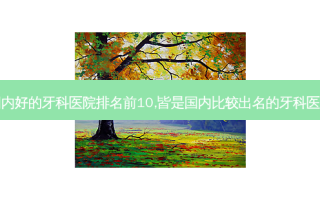 国内好的牙科医院排名前10,皆是国内比较出名的牙科医院