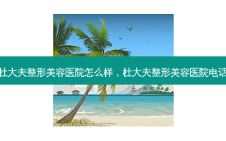 杜大夫整形美容医院怎么样，杜大夫整形美容医院 *** 