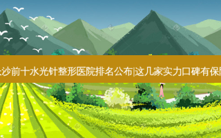 长沙前十水光针整形医院排名公布|这几家实力口碑有保障