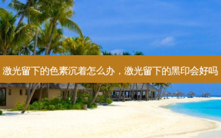 激光留下的色素沉着怎么办，激光留下的黑印会好吗