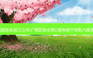 2023国内十大齿科医院排名|前三公布!广阳区张全喜口腔和南宁宾阳八棵牙口腔(广场院)哪个好?