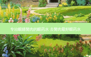 专治眼睛胬肉的眼药水 去胬肉好眼药水