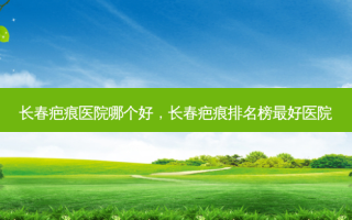 长春疤痕医院哪个好，长春疤痕排名榜 *** 好医院