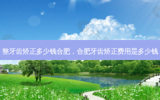 整牙齿矫正多少钱合肥，合肥牙齿矫正费用是多少钱