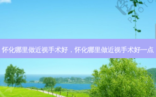 怀化哪里做近视手术好，怀化哪里做近视手术好一点