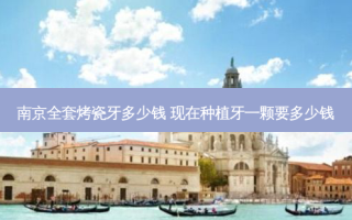 南京全套烤瓷牙多少钱 现在种植牙一颗要多少钱