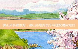 佛山牙科哪里好，佛山市好的牙科医院哪家好