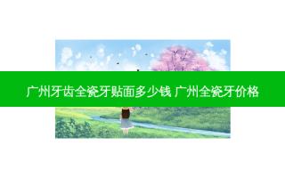 广州牙齿全瓷牙贴面多少钱 广州全瓷牙价格