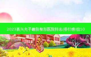 2023嘉兴光子嫩肤整形医院排名(排行榜)前10