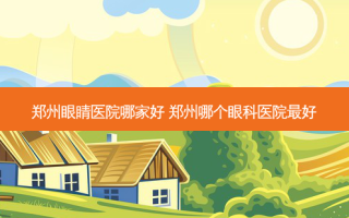 郑州眼睛医院哪家好 郑州哪个眼科医院好