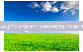 2023国内十大齿科医院排名|前三公布!深圳亲和口腔诊所(华润万象汇店)和广州天成口腔门诊部哪个好?