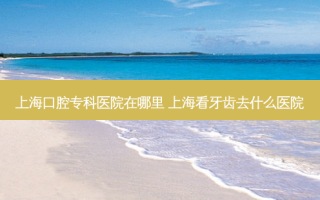 上海口腔专科医院在哪里 上海看牙齿去什么医院