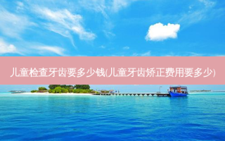 儿童检查牙齿要多少钱(儿童牙齿矫正费用要多少)