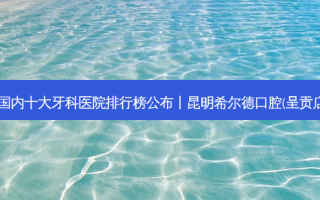 2023国内十大牙科医院排行榜公布丨昆明希尔德口腔(呈贡店)第一