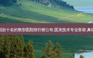 沈阳前十名的整形医院排行榜公布,医美技术专业靠谱,鼻综合
