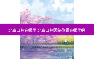 北京口腔在哪里 北京口腔医院位置在哪里啊
