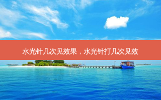 水光针几次见效果，水光针打几次见效