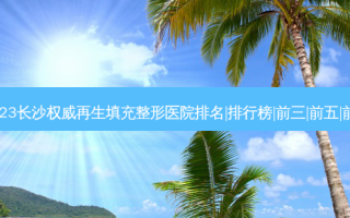 2023长沙再生填充整形医院排名|排行榜|前三|前五|前十