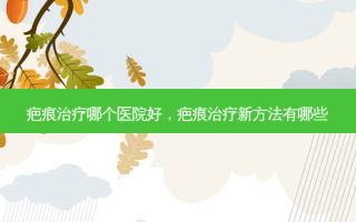 疤痕治疗哪个医院好，疤痕治疗新 *** 有哪些