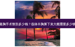隆胸手术整形多少钱？假体丰胸算下来大概需要多少钱
