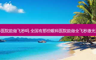 新乡眼科医院能做飞秒吗 全国有那些眼科医院能做全飞秒激光近视手术
