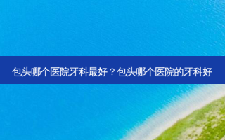 包头哪个医院牙科好？包头哪个医院的牙科好