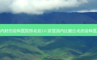 国内好的齿科医院排名前10,皆是国内比较出名的齿科医院