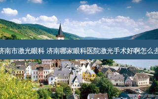 济南市激光眼科 济南哪家眼科医院激光手术好啊怎么去