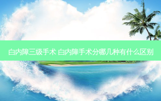 白内障三级手术 白内障手术分哪几种有什么区别