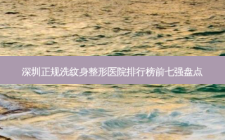深圳正规洗纹身整形医院排行榜前七强盘点