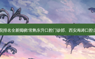 国内十大正规齿科医院排名全新揭晓!常熟东升口腔门诊部、西安海涛口腔(凤城三店)等,稳居前五