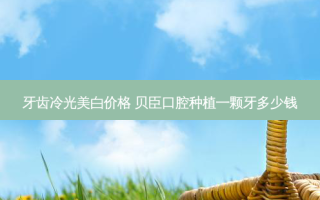 牙齿冷光美白价格 贝臣口腔种植一颗牙多少钱