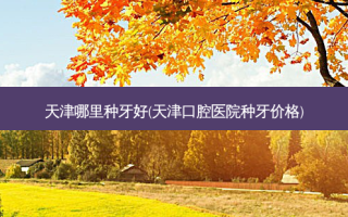 天津哪里种牙好(天津口腔医院种牙价格)