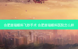 合肥普瑞眼科飞秒手术 合肥普瑞眼科医院怎么样