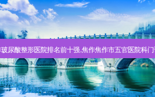焦作玻尿酸整形医院排名前十强,焦作焦作市五官医院科门诊部