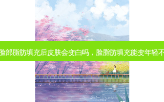 脸部脂肪填充后皮肤会变白吗，脸脂肪填充能变年轻不