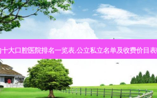 国内十大口腔医院排名一览表,公立私立名单及收费价目表曝光