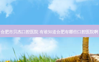 合肥市贝杰口腔医院 有谁知道合肥有哪些口腔医院啊