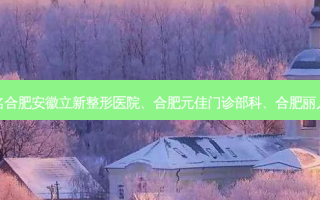 合肥 *** 缩小整形医院排名合肥安徽立新整形医院、合肥元佳门诊部科、合肥丽儿门诊部、合肥爱春等上榜
