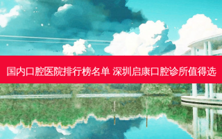 国内口腔医院排行榜名单 深圳启康口腔诊所值得选