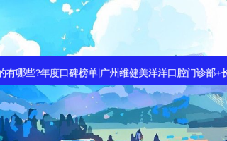 国内齿科医院排名前三的有哪些?年度口碑榜单|广州维健美洋洋口腔门诊部+长春九台区闫萍口腔诊所