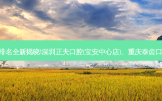 国内十大正规口腔医院排名全新揭晓!深圳正夫口腔(宝安中心店)、重庆泰齿口腔诊所连锁等,稳居前五