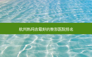 杭州热玛吉好的整形医院排名