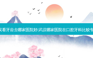 武汉看牙齿去哪家医院好(武汉哪家医院在口腔牙科比较专业)