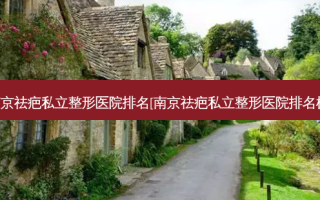 南京祛疤私立整形医院排名[南京祛疤私立整形医院排名榜]