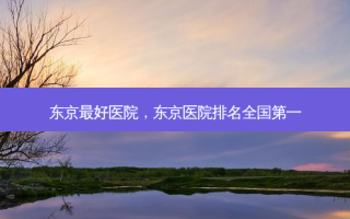 东京 *** 好医院，东京医院排名 *** 