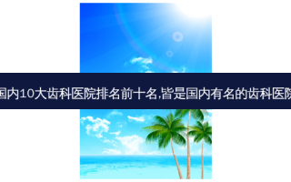 国内10大齿科医院排名前十名,皆是国内有名的齿科医院